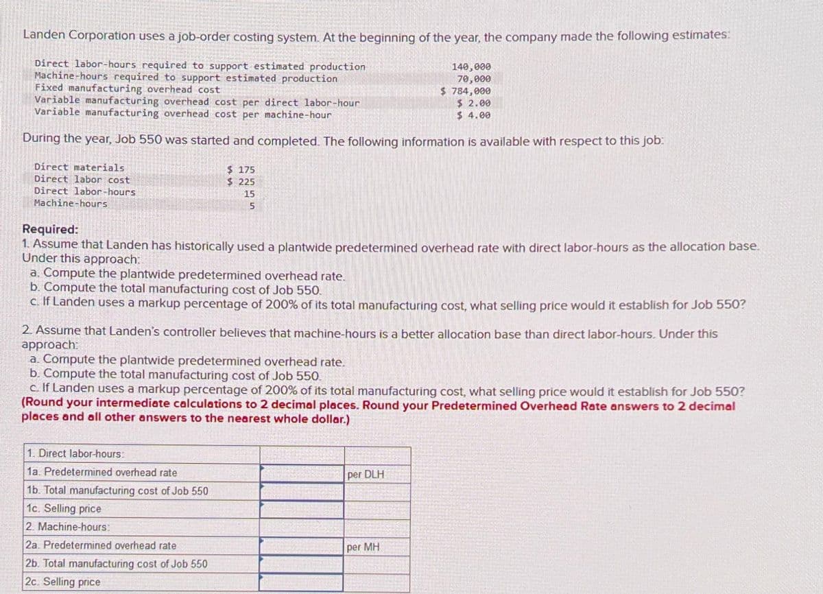 Landen Corporation uses a job-order costing system. At the beginning of the year, the company made the following estimates:
Direct labor-hours required to support estimated production
Machine-hours required to support estimated production
Fixed manufacturing overhead cost
Variable manufacturing overhead cost per direct labor-hour
Variable manufacturing overhead cost per machine-hour
During the year, Job 550 was started and completed. The following information is available with respect to this job:
Direct materials
Direct labor cost
Direct labor-hours
Machine-hours
$175
$225
15
5
Required:
1. Assume that Landen has historically used a plantwide predetermined overhead rate with direct labor-hours as the allocation base.
Under this approach:
a. Compute the plantwide predetermined overhead rate.
b. Compute the total manufacturing cost of Job 550.
c. If Landen uses a markup percentage of 200% of its total manufacturing cost, what selling price would it establish for Job 550?
1. Direct labor-hours:
1a. Predetermined overhead rate
1b. Total manufacturing cost of Job 550
1c. Selling price
2. Machine-hours:
2a. Predetermined overhead rate
2b. Total manufacturing cost of Job 550
2c. Selling price
140,000
70,000
$784,000
$ 2.00
$ 4.00
2. Assume that Landen's controller believes that machine-hours is a better allocation base than direct labor-hours. Under this
approach:
a. Compute the plantwide predetermined overhead rate.
b. Compute the total manufacturing cost of Job 550.
c. If Landen uses a markup percentage of 200% of its total manufacturing cost, what selling price would it establish for Job 550?
(Round your intermediate calculations to 2 decimal places. Round your Predetermined Overhead Rate answers to 2 decimal
places and all other answers to the nearest whole dollar.)
per DLH
per MH