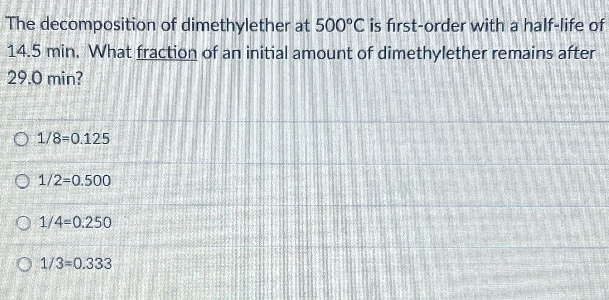 The decomposition of dimethylether at 500°C is first-order with a half-life of
14.5 min. What fraction of an initial amount of dimethylether remains after
29.0 min?
O 1/8-0.125
O 1/2-0.500
O 1/4-0.250
1/3=0.333