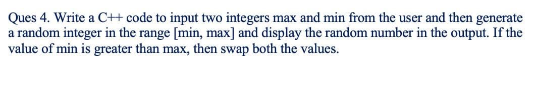 Ques 4. Write a C++ code to input two integers max and min from the user and then generate
a random integer in the range [min, max] and display the random number in the output. If the
value of min is greater than max, then swap both the values.
