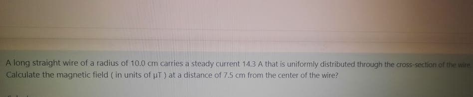 A long straight wire of a radius of 10.0 cm carries a steady current 14.3 A that is uniformly distributed through the cross-section of the wire.
Calculate the magnetic field ( in units of uT) at a distance of 7,5 cm from the center of the wire?
