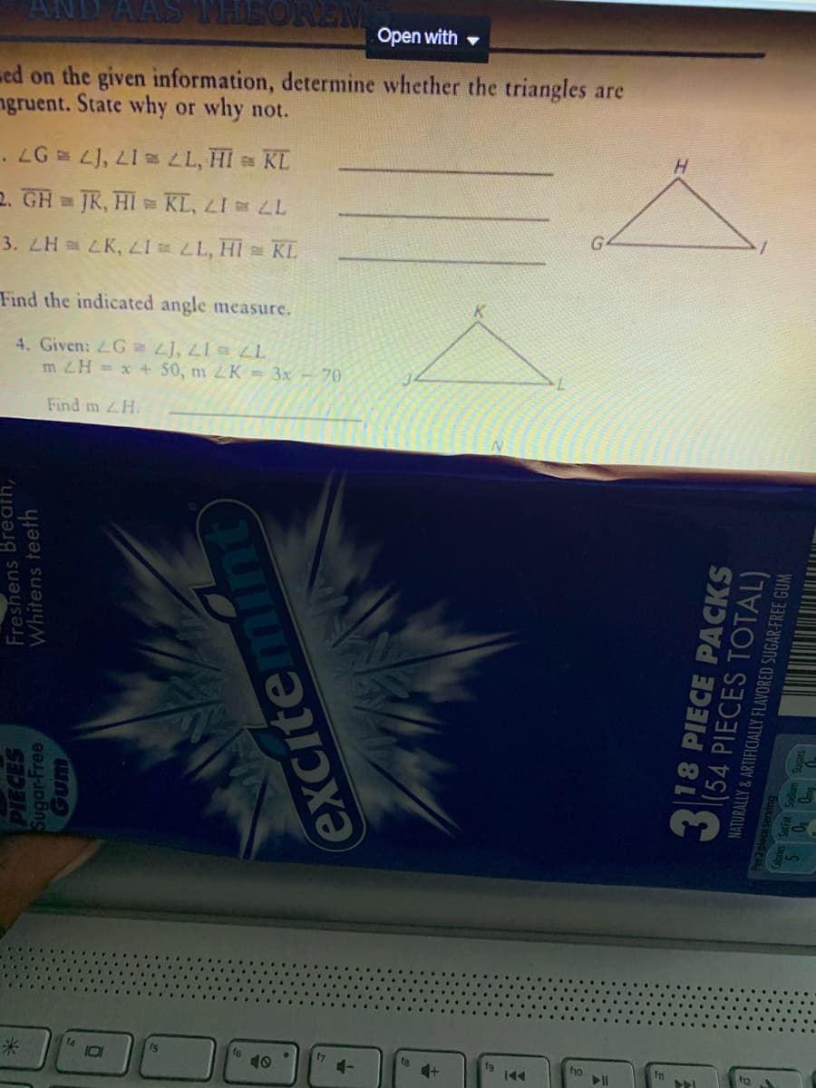 AAS MHEOREM
Open with -
sed on the given information, determine whether the triangles are
ngruent. State why or why not.
2. GH JR, HI KL, LI LL
3. ZH LK, LI L, HI KL
Find the indicated angle measure.
4. Given: LG L), LI LL
m ZH = x + 50, m K = 3x - 70
Find m H.
米
14
is
f6
10
17
ho
PIECES
Sugar-Free
Freshens Breath,
Whitens teeth
excitemint
218 PIECE PACKS
|(54 PIECES TOTAL)
NATURALLY & ARTIFICIALLY FLAVORED SUGAR-FREE GUM
