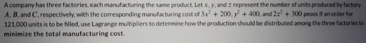 A company has three factories, each manufacturing the same product. Let x, y, and z represent the number of units produced by factory
A, B, and C, respectively, with the corresponding manufacturing cost of 3x² + 200, +400, and 2z² + 300 pesos If an order for
121,000 units is to be filled, use Lagrange multipliers to determine how the production should be distributed among the three factories to
minimize the total manufacturing cost.