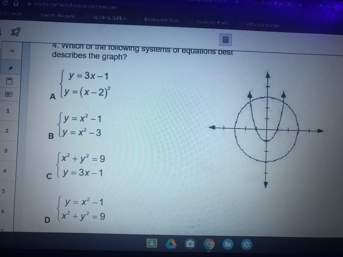 40ceb.com P Te
- Prectice1
e nychester eldschools insIUCTure com
VI Scientif
Scientific Reolutio.
ALCCHCL SLIDE A.
Banking Unit Study.
Vocab.com Poetry
4 Practice: Non-Lin.
4. Wnich of ne following systems of equations best
describes the graph?
->
y = 3x-1
y3(x-2)*
%3D
A
Sy=x² -1
Bly = x² - 3
2
3
[x² +y² = 9
cly= 3x-1
%3D
4.
Sy = x² -1
x² +y? = 9
6
1.
