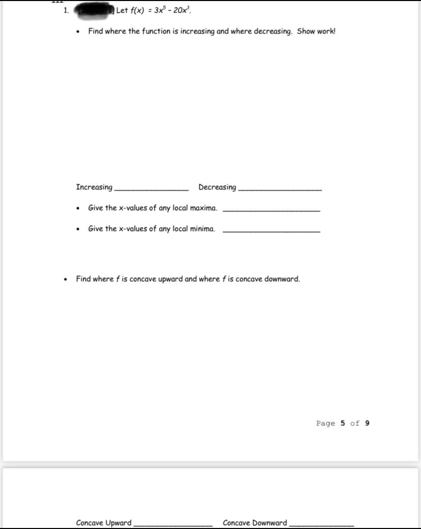 1.
Let f(x) = 3x - 20x².
Find where the function is increasing and where decreasing. Show work!
Increasing
Decreasing
Give the x-values of any local maxima.
Give the x-values of any local minima.
Find where f is concave upward and where f is concave downward.
Page 5 of 9
Concave Upward
Concave Downward
