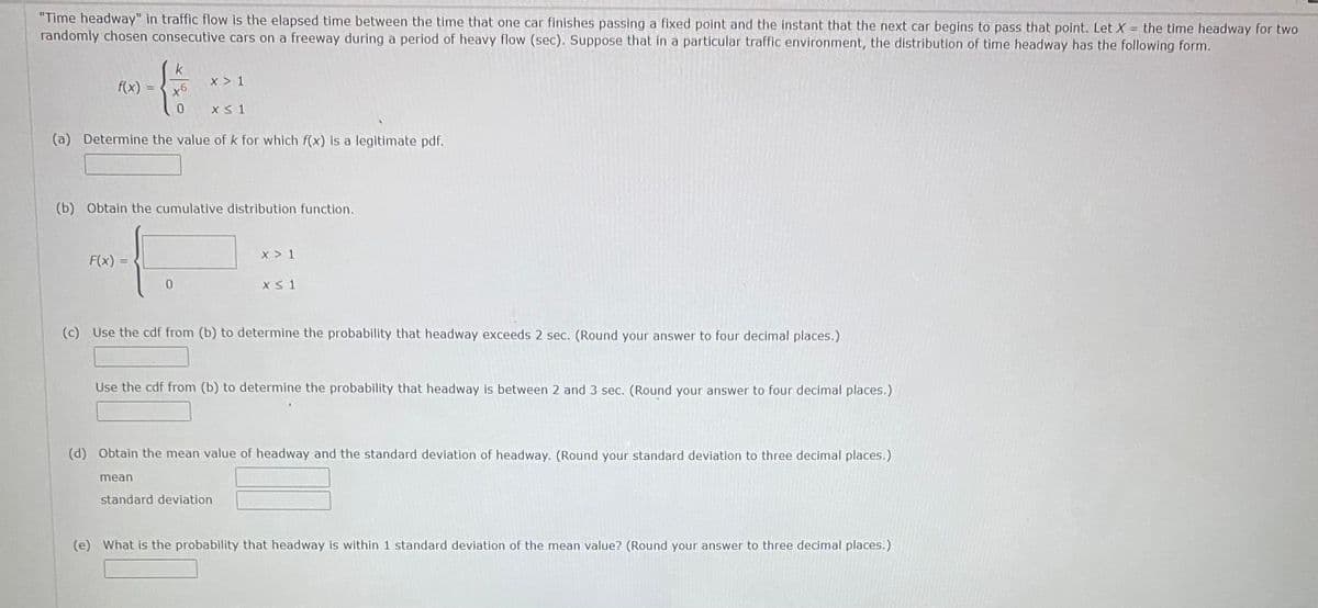 "Time headway" in traffic flow is the elapsed time between the time that one car finishes passing a fixed point and the instant that the next car begins to pass that point. Let X = the time headway for two
randomly chosen consecutive cars on a freeway during a period of heavy flow (sec). Suppose that in a particular traffic environment, the distribution of time headway has the following form.
%3D
k
x > 1
f(x)
X < 1
(a) Determine the value of k for which f(x) is a legitimate pdf.
(b) Obtain the cumulative distribution function.
x > 1
F(x) =
(c) Use the cdf from (b) to determine the probability that headway exceeds 2 sec. (Round your answer to four decimal places.)
Use the cdf from (b) to determine the probability that headway is between 2 and 3 sec. (Round your answer to four decimal places.)
(d) Obtain the mean value of headway and the standard deviation of headway. (Round your standard deviation to three decimal places.)
mean
standard deviation
(e) What is the probability that headway is within 1 standard deviation of the mean value? (Round your answer to three decimal places.)
