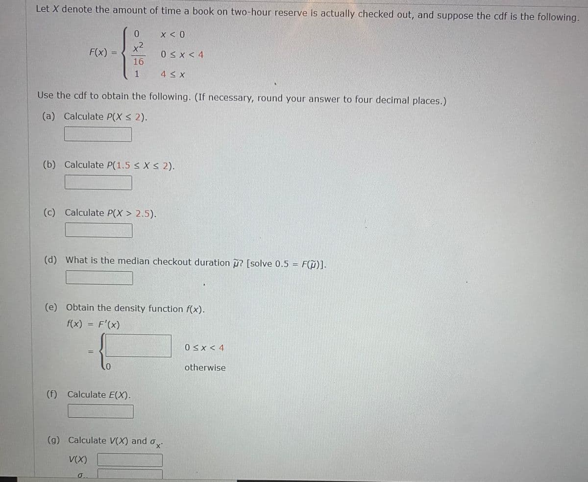 Let X denote the amount of time a book on two-hour reserve is actually checked out, and suppose the cdf is the following.
X < 0
x2
F(x) =
0 < x < 4
16
4 < x
Use the cdf to obtain the following. (If necessary, round your answer to four decimal places.)
(a) Calculate P(X < 2).
(b) Calculate P(1.5 < X < 2).
(c) Calculate P(X > 2.5).
(d) What is the median checkout duration u? [solve 0.5 = F(¤)].
(e) Obtain the density function f(x).
f(x) = F'(x)
0<x < 4
otherwise
(f) Calculate E(X).
(g) Calculate V(X) and o
V(X)
