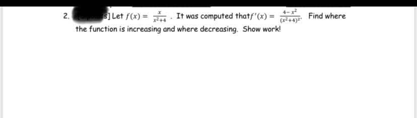 4-x
2.
s] Let f(x) = . It was computed thatf'(x) =
(x²+4)²"
Find where
the function is increasing and where decreasing. Show work!
