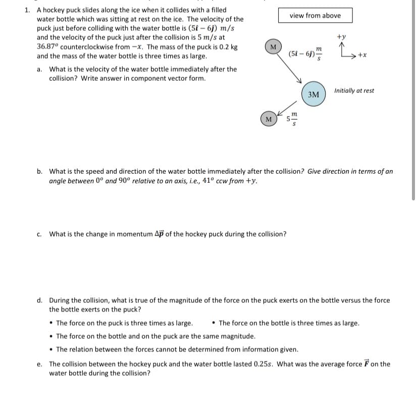 1. A hockey puck slides along the ice when it collides with a filled
water bottle which was sitting at rest on the ice. The velocity of the
puck just before colliding with the water bottle is (58 – 6j) m/s
and the velocity of the puck just after the collision is 5 m/s at
36.87° counterclockwise from -x. The mass of the puck is 0.2 kg
and the mass of the water bottle is three times as large.
view from above
+y
M
m
(5t – 6)“
+x
a. What is the velocity of the water bottle immediately after the
collision? Write answer in component vector form.
Initially at rest
3M
m
M
b. What is the speed and direction of the water bottle immediately after the collision? Give direction in terms of an
angle between 0° and 90° relative to an axis, i.e., 41° ccw from +y.
What is the change in momentum Ap of the hockey puck during the collision?
C.
d. During the collision, what is true of the magnitude of the force on the puck exerts on the bottle versus the force
the bottle exerts on the puck?
• The force on the puck is three times as large.
• The force on the bottle and on the puck are the same magnitude.
• The relation between the forces cannot be determined from information given.
• The force on the bottle is three times as large.
e. The collision between the hockey puck and the water bottle lasted 0.25s. What was the average force Fon the
water bottle during the collision?
