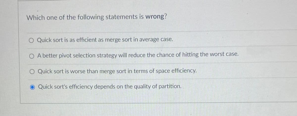 Which one of the following statements is wrong?
O Quick sort is as efficient as merge sort in average case.
O A better pivot selection strategy will reduce the chance of hitting the worst case.
O Quick sort is worse than merge sort in terms of space efficiency.
O Quick sort's efficiency depends on the quality of partition.