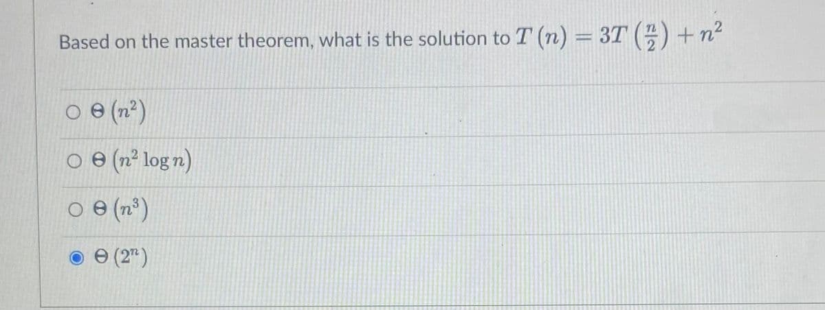 ### Master Theorem Application

**Question:**
Based on the master theorem, what is the solution to \( T(n) = 3T\left(\frac{n}{2}\right) + n^2 \)?

**Options:**
- \( \Theta(n^2) \)
- \( \Theta(n^2 \log n) \)
- \( \Theta(n^3) \)
- \( \Theta(2^n) \)
  
_Selected Answer:_
- \( \Theta(2^n) \)

**Explanation:**
The given recurrence relation is \( T(n) = 3T\left(\frac{n}{2}\right) + n^2 \).

To solve this using the master theorem for divide-and-conquer recurrences of the form \( T(n) = aT\left(\frac{n}{b}\right) + f(n) \):

- \( a = 3 \)
- \( b = 2 \)
- \( f(n) = n^2 \)

Calculate \( \log_b{a} \):
\[ \log_2{3} \approx 1.585 \]

Compare \( f(n) \) to \( n^{\log_b{a}} \):
- \( f(n) = n^2 \)
- \( n^{\log_2{3}} \approx n^{1.585} \)

Since \( f(n) = n^2 \) grows faster than \( n^{\log_2{3}} \), we fall into Case 3 of the master theorem, where \( f(n) = \Omega(n^{c}) \) for \( c > \log_b{a} \).

Thus, the solution is:
\[ T(n) = \Theta(f(n)) = \Theta(n^2) \]