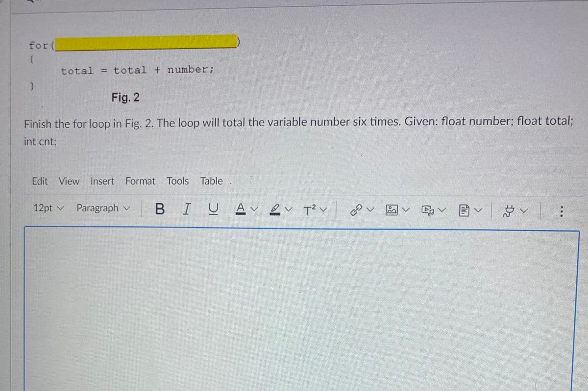 ### Understanding For Loops in C++
For loops are a fundamental concept in programming, allowing you to iterate over a block of code multiple times. Below is an incomplete example of a for loop designed to repeatedly add a given number to a total.

```cpp
for(__________)
{
    total = total + number;
}
```

**Fig. 2**

The task is to complete the for loop in Fig. 2 so that it performs the summation operation six times. The variables provided are:
- `float number;`
- `float total;`
- `int cnt;`

### Step-by-Step Solution
1. **Initialization**: This section sets up the loop. Typically, you would initialize a counter variable. Assuming `cnt` is our counter:
   ```cpp
   int cnt = 0; // Initial value of the counter
   ```

2. **Condition**: This part checks whether the loop should continue running. Since the loop is supposed to run six times:
   ```cpp
   cnt < 6; // The loop continues while cnt is less than 6
   ```

3. **Increment**: After each iteration, we need to update the counter variable. Typically, this is done as follows:
   ```cpp
   cnt++ // Increment the counter by one after each iteration
   ```

### Complete For Loop
By combining the above steps, the complete for loop in C++ would look like this:

```cpp
for(int cnt = 0; cnt < 6; cnt++)
{
    total = total + number;
}
```
This loop initializes the counter `cnt` to 0, checks if the counter is less than 6 for each iteration, and increments the counter by 1 after every loop cycle. Inside the loop, it adds the value of `number` to `total` for each iteration.

This means that if `number` is a floating-point number, it will be added to `total` six times.

### Summary
**For loops** are essential in repeating a block of code multiple times based on a given condition. In the example provided, the for loop calculates the sum of a floating-point number added six times. Understanding these loops can significantly simplify repetitive tasks in programming.