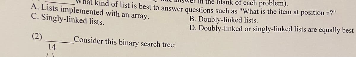 the blank of each problem).
nat Kind of list is best to answer questions such as "What is the item at position n?"
A. Lists implemented with an array.
C. Singly-linked lists.
B. Doubly-linked lists.
D. Doubly-linked or singly-linked lists are equally best
(2)
Consider this binary search tree:
14
