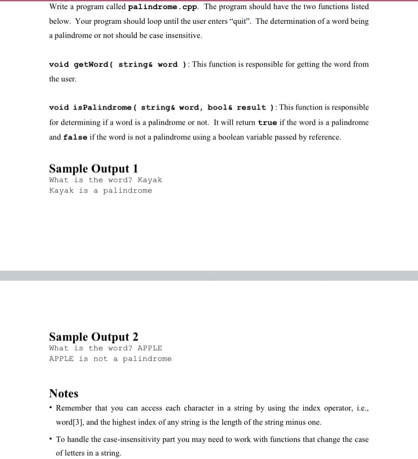 Write a program called palindrome.cpp. The program should have the two functions listed
below. Your program should loop until the user enters “quit". The determination of a word being
a palindrome or not should be case insensitive.
void getWord ( string& word ): This function is responsible for getting the word from
the user.
void isPalindrome ( string& word, bool& result ): This function is responsible
for determining if a word is a palindrome or not. It will return true if the word is a palindrome
and false if the word is not a palindrome using a boolean variable passed by reference.
Sample Output 1
What is the word? Kayak
Kayak is a palindrome
Sample Output 2
What is the word? APPLE
APPLE is not a palindrome
Notes
• Remember that you can access each character in a string by using the index operator, i.e.,
word[3], and the highest index of any string is the length of the string minus one.
• To handle the case-insensitivity part you may need to work with functions that change the case
of letters in a string.
