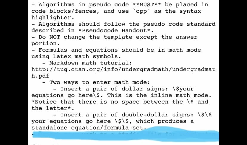 Algorithms in pseudo code ** MUST** be placed in
code blocks/fences, and use `cpp` as the syntax
highlighter.
- Algorithms should follow the pseudo code standard
described in *Pseudocode Handout*.
- Do NOT change the template except the answer
portion.
Formulas and equations should be in math mode
using Latex math symbols.
- Markdown math tutorial:
http://tug.ctan.org/info/undergradmath/undergradmat
h.pdf
- Two ways to enter math mode:
- Insert a pair of dollar signs: \$your
equations go here\$. This is the inline math mode.
*Notice that there is no space between the \$ and
the letter*.
- Insert a pair of double-dollar signs: \$\$
your equations go here \$\$, which produces a
standalone equation/formula set.
le for su
