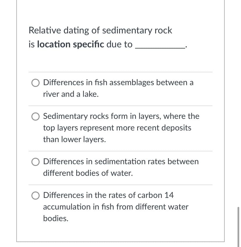 Relative dating of sedimentary rock
is location specific due to
O Differences in fish assemblages between a
river and a lake.
Sedimentary rocks form in layers, where the
top layers represent more recent deposits
than lower layers.
Differences in sedimentation rates between
different bodies of water.
O Differences in the rates of carbon 14
accumulation in fish from different water
bodies.
