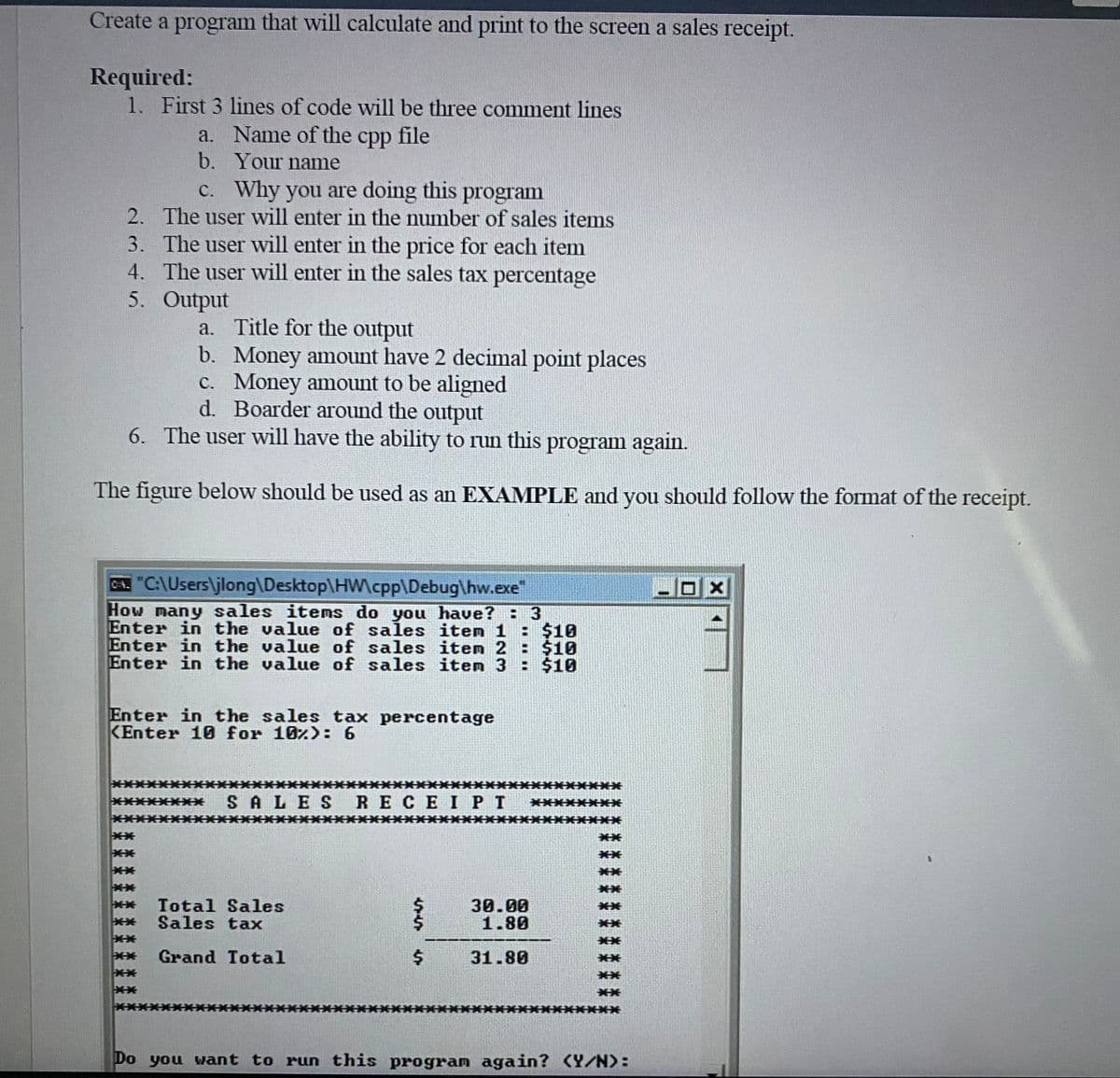 Create a program that will calculate and print to the screen a sales receipt.
Required:
1. First 3 lines of code will be three comment lines
a.
b.
C.
Why you are doing this program
2. The user will enter in the number of sales items
The user will enter in the price for each item
4. The user will enter in the sales tax percentage
3.
5.
Name of the cpp file
Your name
Output
a. Title for the output
b. Money amount have 2 decimal point places
c. Money amount to be aligned
d. Boarder around the output
6. The user will have the ability to run this program again.
The figure below should be used as an EXAMPLE and you should follow the format of the receipt.
C. "C:\Users\jlong\Desktop\HWcpp\Debug\hw.exe"
How many sales items do you have? : 3
Enter in the value of sales iten 1 : $10
Enter in the value of sales item 2 : $10
Enter in the value of sales item 3 : $10
Enter in the sales tax percentage
KEnter 10 for 10%): 6
**
* SALES RECEIPT
** Total Sales
Sales tax
Grand Total
$
30.00
1.80
31.80
Do you want to run this program again? (Y/N):
X