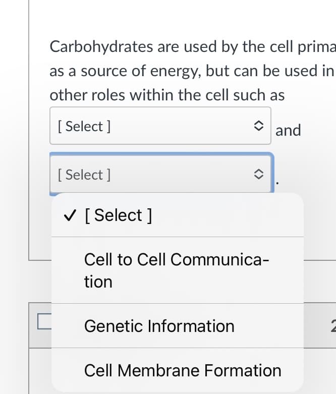 Carbohydrates are used by the cell prima
as a source of energy, but can be used in
other roles within the cell such as
[ Select ]
O and
[ Select ]
V [ Select ]
Cell to Cell Communica-
tion
Genetic Information
Cell Membrane Formation
<>
