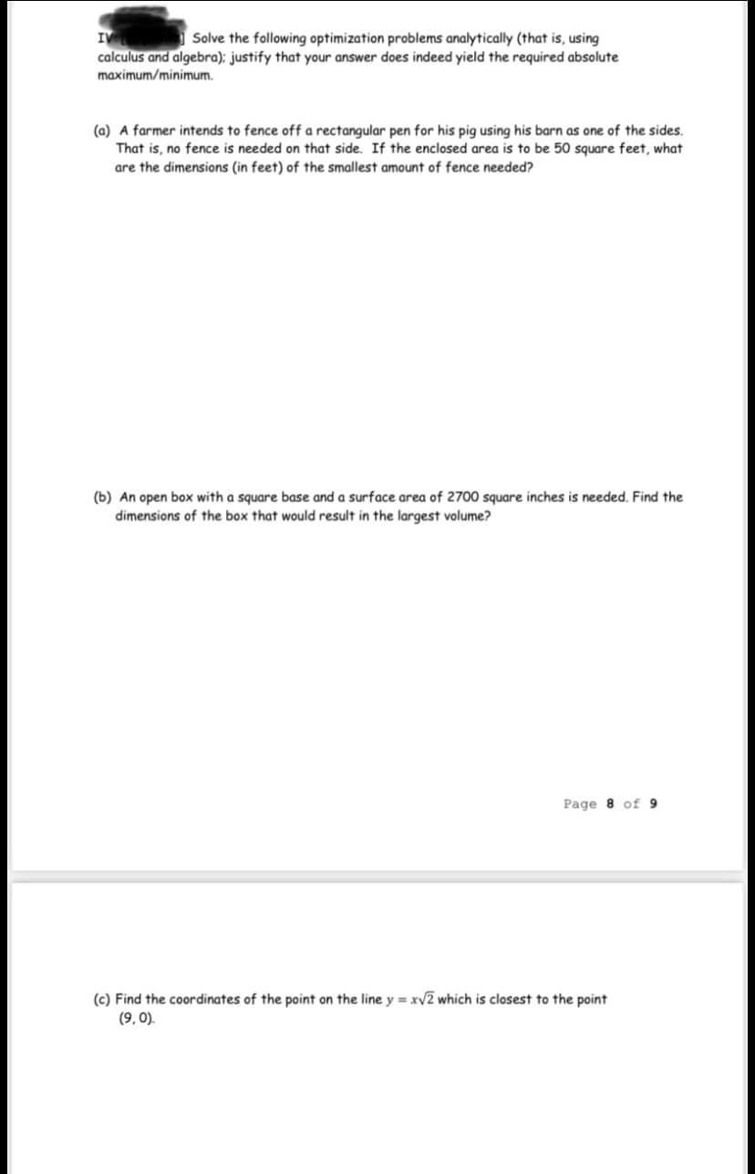 IV
calculus and algebra); justify that your answer does indeed yield the required absolute
Solve the following optimization problems analytically (that is, using
maximum/minimum.
(a) A farmer intends to fence off a rectangular pen for his pig using his barn as one of the sides.
That is, no fence is needed on that side. If the enclosed area is to be 50 square feet, what
are the dimensions (in feet) of the smallest amount of fence needed?
(b) An open box with a square base and a surface area of 2700 square inches is needed. Find the
dimensions of the box that would result in the largest volume?
Page 8 of 9
(c) Find the coordinates of the point on the line y = xv2 which is closest to the point
(9, 0).
