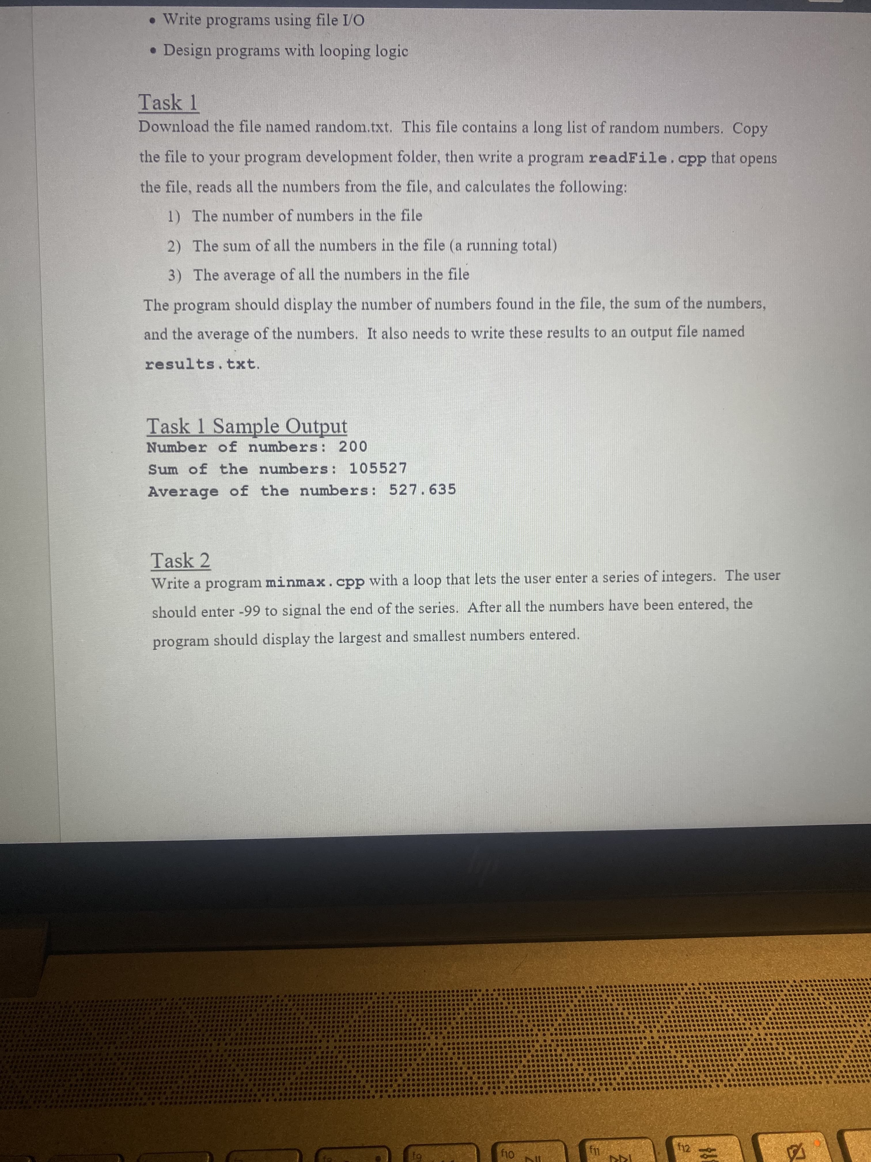 • Write programs using file I/O
• Design programs with looping logic
Task 1
Download the file named random.txt. This file contains a long list of random numbers. Copy
the file to your program development folder, then write a program readFile.cpp that opens
the file, reads all the numbers from the file, and calculates the following:
1) The number of numbers in the file
2) The sum of all the numbers in the file (a running total)
3) The average of all the numbers in the file
The program should display the number of numbers found in the file, the sum of the numbers,
and the average of the numbers. It also needs to write these results to an output file named
results.txt.
Task 1 Sample Output
Number of numbers: 200
Sum of the numbers: 105527
Average of the numbers: 527.635
Task 2
Write a program minmax.cpp with a loop that lets the user enter a series of integers. The user
should enter -99 to signal the end of the series. After all the numbers have been entered, the
program should display the largest and smallest numbers entered.
