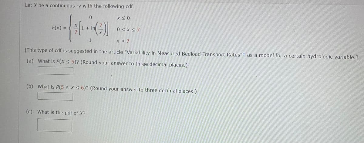 Let X be a continuous rv with the following cdf.
F(x) =
1+ In
0 < x < 7
1
X > 7
[This type of cdf is suggested in the article "Variability in Measured Bedload-Transport Rates"† as a model for a certain hydrologic variable.]
(a) What is P(X < 5)? (Round your answer to three decimal places.)
(b) What is P(5 < X < 6)? (Round your answer to three decimal places.)
(c) What is the pdf of X?
