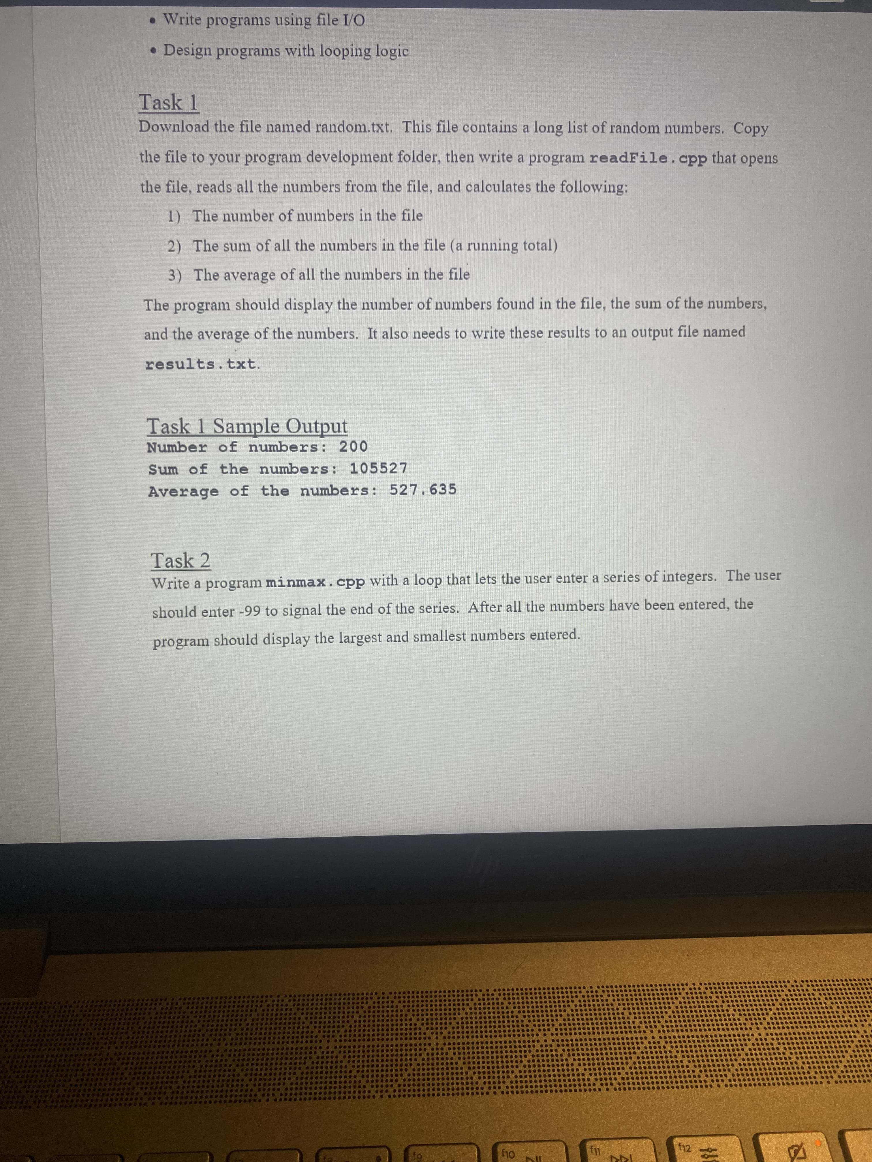 • Write programs using file I/O
• Design programs with looping logic
Task 1
Download the file named random.txt. This file contains a long list of random numbers. Copy
the file to your program development folder, then write a program readFile.cpp that opens
the file, reads all the numbers from the file, and calculates the following:
1) The number of numbers in the file
2) The sum of all the numbers in the file (a running total)
3) The average of all the numbers in the file
The program should display the number of numbers found in the file, the sum of the numbers,
and the average of the numbers. It also needs to write these results to an output file named
results.txt.
Task 1 Sample Output
Number of numbers: 200
Sum of the numbers: 105527
Average of the numbers: 527.635
Task 2
Write a program minmax.cpp with a loop that lets the user enter a series of integers. The user
should enter -99 to signal the end of the series. After all the numbers have been entered, the
program should display the largest and smallest numbers entered.
