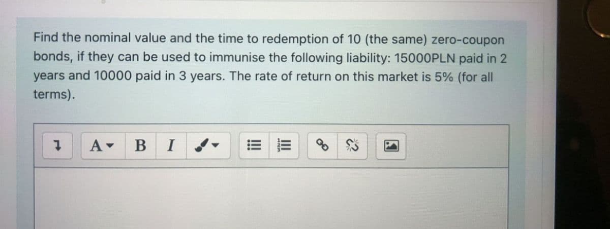 Find the nominal value and the time to redemption of 10 (the same) zero-coupon
bonds, if they can be used to immunise the following liability: 15000PLN paid in 2
years and 10000 paid in 3 years. The rate of return on this market is 5% (for all
terms).
A- BI
II
