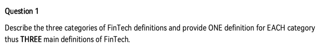 Question 1
Describe the three categories of FinTech definitions and provide ONE definition for EACH category
thus THREE main definitions of FinTech.
