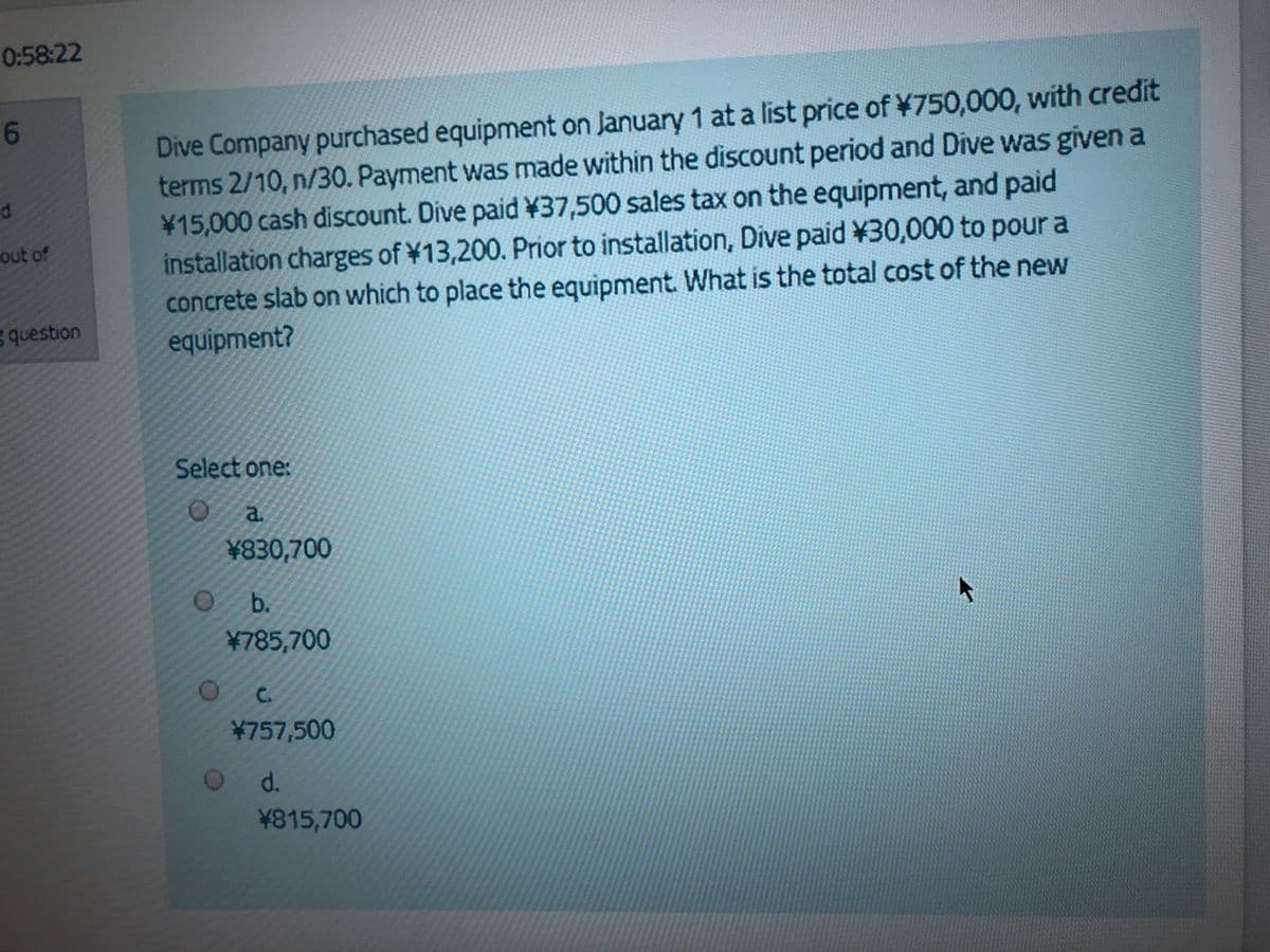 0:58:22
Dive Company purchased equipment on January 1 at a list price of ¥750,000, with credit
terms 2/10, n/30. Payment was made within the discount period and Dive was given a
15,000 cash discount. Dive paid ¥37,500 sales tax on the equipment, and paid
installation charges of ¥13,200. Prior to installation, Dive paid ¥30,000 to pour a
concrete slab on which to place the equipment What is the total cost of the new
equipment?
out of
question
Select one:
O a
¥830,700
b.
¥785,700
C.
¥757,500
d.
¥815,700
