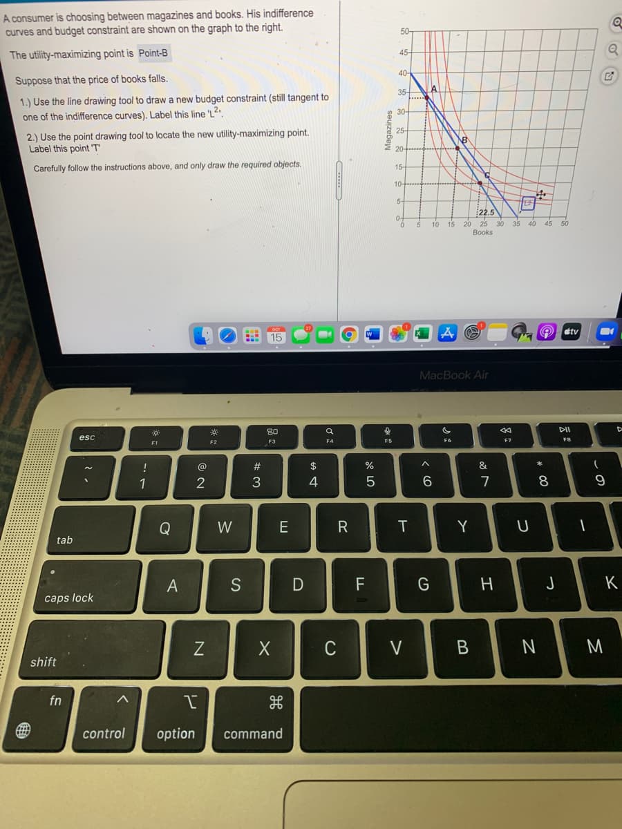 A consumer is choosing between magazines and books. His indifference
curves and budget constraint are shown on the graph to the right.
50-
45-
The utility-maximizing point is Point-B
40
Suppose that the price of books falls.
35
....
1.) Use the line drawing tool to draw a new budget constraint (still tangent to
30-
one of the indifference curves). Label this line 'L2
25-
2.) Use the point drawing tool to locate the new utility-maximizing point.
Label this point 'T
20-
Carefully follow the instructions above, and only draw the required objects.
15-
10-
5-
22.5
0-
35
20
25
Books
15
40
45
50
étv
15
MacBook Air
80
DII
esc
F2
F3
F5
F6
F7
F8
F1
!
@
$
1
4
6.
7
8
9
Q
W
E
IT
Y
tab
A
F
つ
K
caps lock
Z
C
V
shift
fn
control
option
command
つ
Magazines
N
リ
