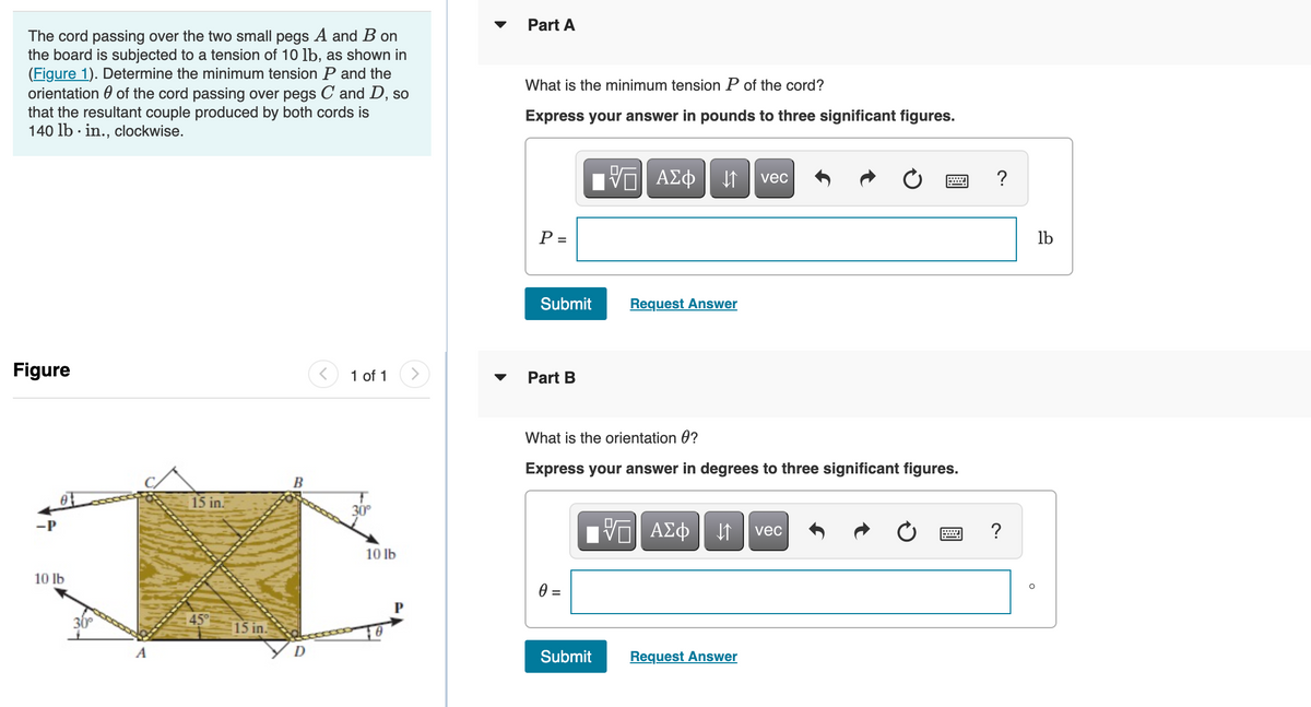 Part A
The cord passing over the two small pegs A and B on
the board is subjected to a tension of 10 lb, as shown in
(Figure 1). Determine the minimum tension P and the
orientation 0 of the cord passing over pegs C and D, so
that the resultant couple produced by both cords is
140 lb · in., clockwise.
What is the minimum tension P of the cord?
Express your answer in pounds to three significant figures.
vec
?
P =
lb
Submit
Request Answer
Figure
1 of 1
Part B
What is the orientation 0?
Express your answer in degrees to three significant figures.
15 in.
30
-P
?
vec
10 lb
10 lb
45
15 in.
A
Submit
Request Answer
