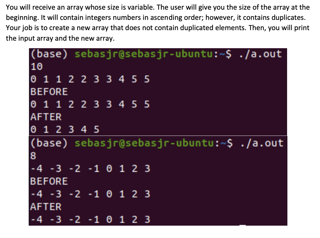 You will receive an array whose size is variable. The user will give you the size of the array at the
beginning. It will contain integers numbers in ascending order; however, it contains duplicates.
Your job is to create a new array that does not contain duplicated elements. Then, you will print
the input array and the new array.
|(base) sebasjr@sebasjr-ubuntu:~$ ./a.out
10
0 1 1 2 2 3 3 4 5 5
BEFORE
0 1 1 2 2 3 3 4 5 5
AFTER
0 1 2 3 4 5
(base) sebasjr@sebasjr-ubuntu:~$ ./a.out
8
|-4 -3 -2 -1 0 1 2 3
BEFORE
|-4 -3 -2 -1 0 1 2 3
AFTER
|-4 -3 -2 -1 0 1 2 3
