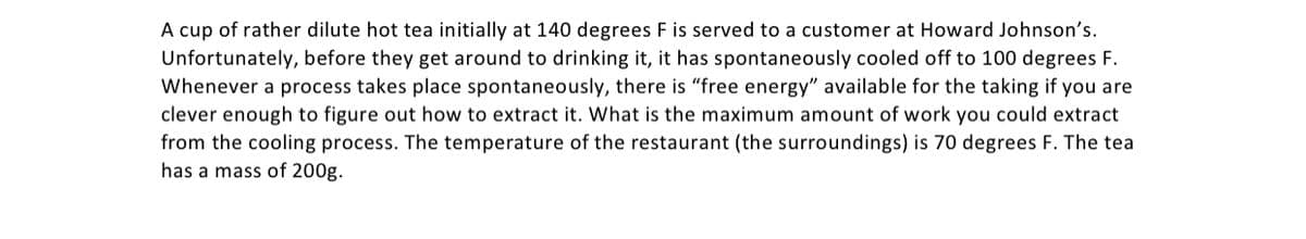 A cup of rather dilute hot tea initially at 140 degrees F is served to a customer at Howard Johnson's.
Unfortunately, before they get around to drinking it, it has spontaneously cooled off to 100 degrees F.
Whenever a process takes place spontaneously, there is "free energy" available for the taking if you are
clever enough to figure out how to extract it. What is the maximum amount of work you could extract
from the cooling process. The temperature of the restaurant (the surroundings) is 70 degrees F. The tea
has a mass of 200g.
