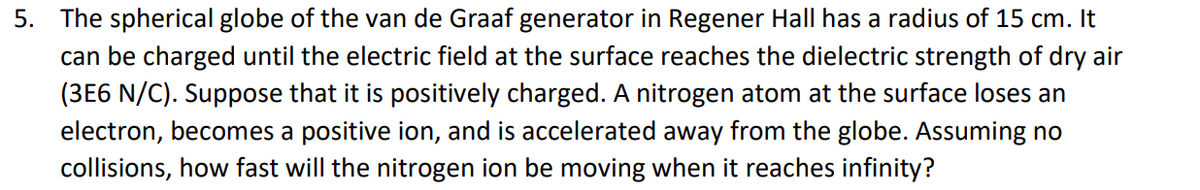 5. The spherical globe of the van de Graaf generator in Regener Hall has a radius of 15 cm. It
can be charged until the electric field at the surface reaches the dielectric strength of dry air
(3E6 N/C). Suppose that it is positively charged. A nitrogen atom at the surface loses an
electron, becomes a positive ion, and is accelerated away from the globe. Assuming no
collisions, how fast will the nitrogen ion be moving when it reaches infinity?
