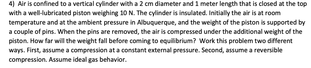 4) Air is confined to a vertical cylinder with a 2 cm diameter and 1 meter length that is closed at the top
with a well-lubricated piston weighing 10 N. The cylinder is insulated. Initially the air is at room
temperature and at the ambient pressure in Albuquerque, and the weight of the piston is supported by
a couple of pins. When the pins are removed, the air is compressed under the additional weight of the
piston. How far will the weight fall before coming to equilibrium? Work this problem two different
ways. First, assume a compression at a constant external pressure. Second, assume a reversible
compression. Assume ideal gas behavior.
