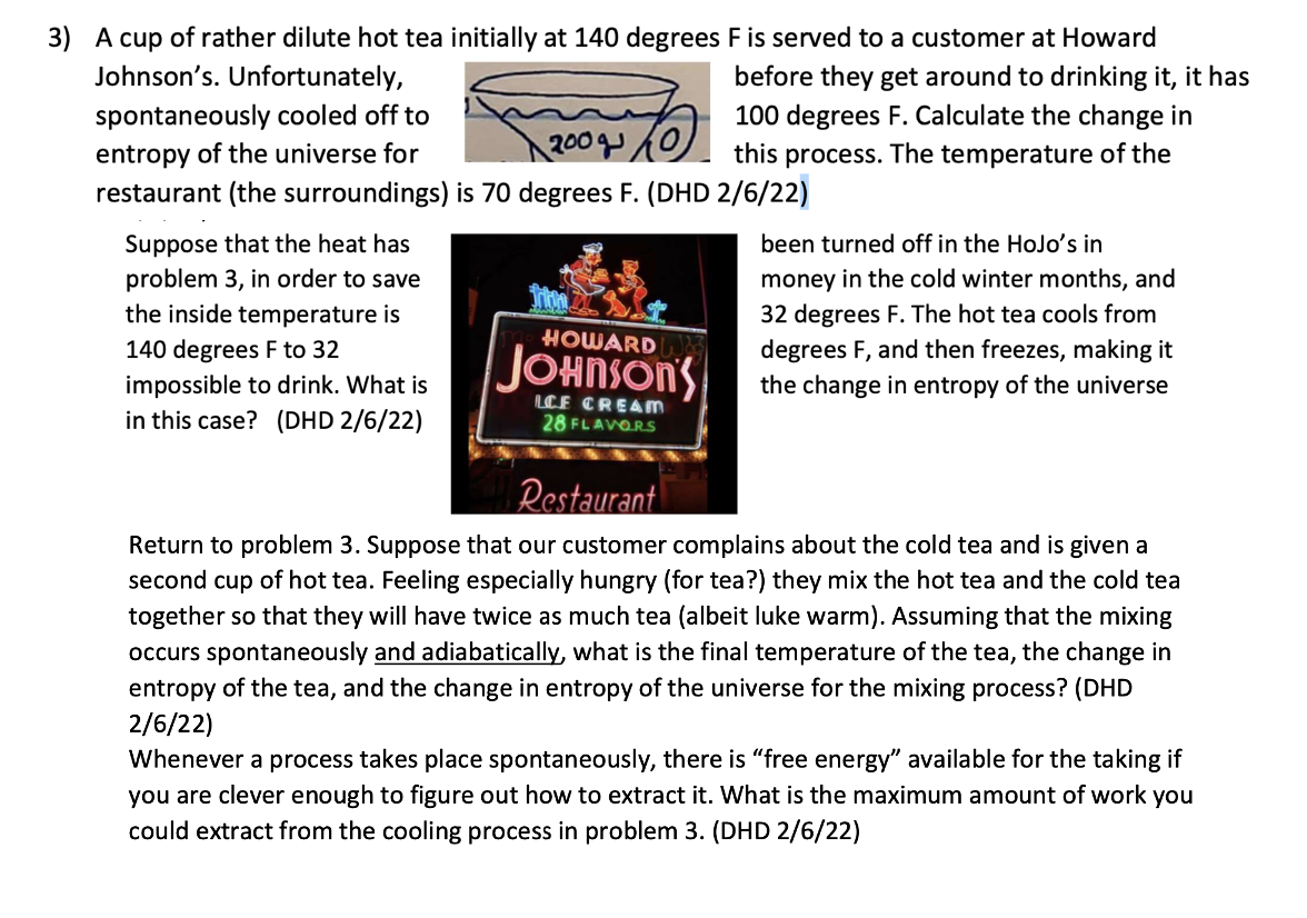 3) A cup of rather dilute hot tea initially at 140 degrees F is served to a customer at Howard
Johnson's. Unfortunately,
before they get around to drinking it, it has
spontaneously cooled off to
200 0
100 degrees F. Calculate the change in
this process. The temperature of the
entropy of the universe for
restaurant (the surroundings) is 70 degrees F. (DHD 2/6/22)
Suppose that the heat has
problem 3, in order to save
the inside temperature is
been turned off in the HoJo's in
money in the cold winter months, and
32 degrees F. The hot tea cools from
HOWARD
140 degrees F to 32
degrees F, and then freezes, making it
JOHNSON'S
impossible to drink. What is
the change in entropy of the universe
in this case? (DHD 2/6/22)
LCE CREAM
28 FLAVORS
Restaurant
Return to problem 3. Suppose that our customer complains about the cold tea and is given a
second cup of hot tea. Feeling especially hungry (for tea?) they mix the hot tea and the cold tea
together so that they will have twice as much tea (albeit luke warm). Assuming that the mixing
occurs spontaneously and adiabatically, what is the final temperature of the tea, the change in
entropy of the tea, and the change in entropy of the universe for the mixing process? (DHD
2/6/22)
Whenever a process takes place spontaneously, there is "free energy" available for the taking if
you are clever enough to figure out how to extract it. What is the maximum amount of work you
could extract from the cooling process in problem 3. (DHD 2/6/22)
