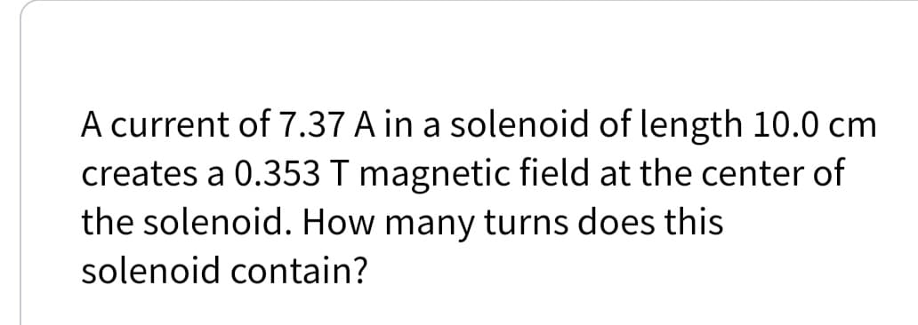 A current of 7.37 A in a solenoid of length 10.0 cm
creates a 0.353 T magnetic field at the center of
the solenoid. How many turns does this
solenoid contain?
