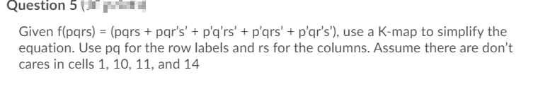 Question 5 (
JrM
Given f(pqrs) = (pqrs + pqr's' + p'q'rs' + p'qrs' + p'qr's'), use a K-map to simplify the
equation. Use pq for the row labels and rs for the columns. Assume there are don't
cares in cells 1, 10, 11, and 14
