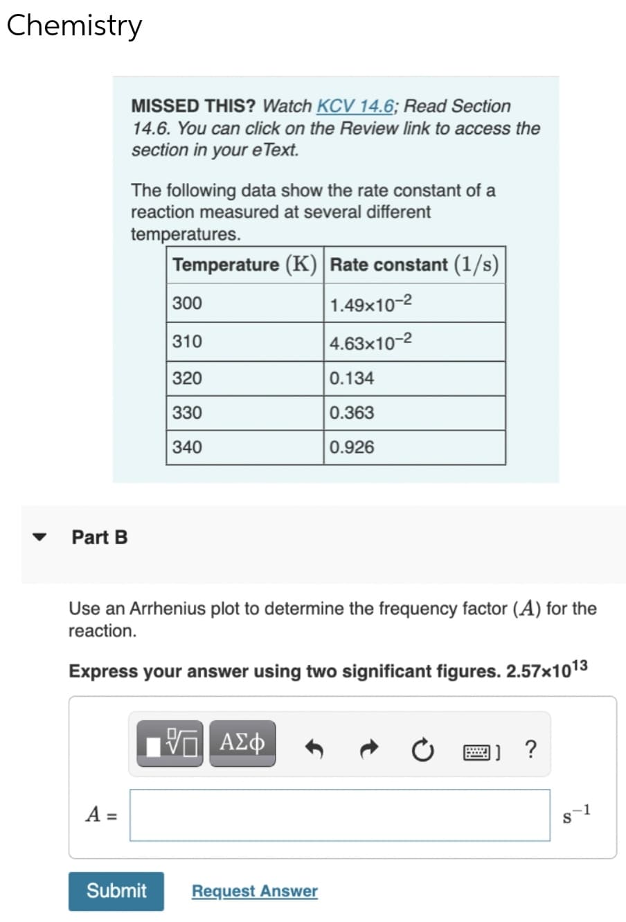 Chemistry
MISSED THIS? Watch KCV 14.6; Read Section
14.6. You can click on the Review link to access the
section in your e Text.
The following data show the rate constant of a
reaction measured at several different
temperatures.
Temperature (K) Rate constant (1/s)
300
1.49x10-2
310
4.63x10-2
320
0.134
330
0.363
340
0.926
Part B
Use an Arrhenius plot to determine the frequency factor (A) for the
reaction.
Express your answer using two significant figures. 2.57x1013
να ΑΣφ
A =
1
Submit
Request Answer
