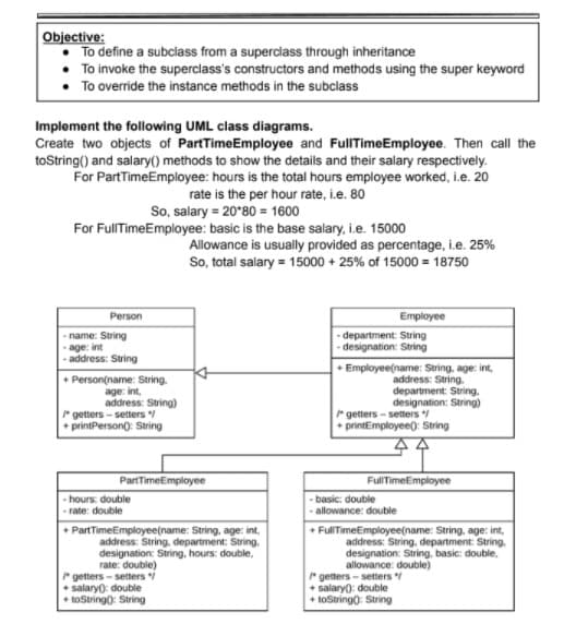 Objective:
To define a subclass from a superclass through inheritance
To invoke the superclass's constructors and methods using the super keyword
To override the instance methods in the subclass
Implement the following UML class diagrams.
Create two objects of PartTimeEmployee and FullTimeEmployee. Then call the
toString() and salary() methods to show the details and their salary respectively.
For PartTimeEmployee: hours is the total hours employee worked, i.e. 20
rate is the per hour rate, i.e. 80
So, salary = 20*80 = 1600
For FullTimeEmployee: basic is the base salary, i.e. 15000
Allowance is usually provided as percentage, i.e. 25%
So, total salary = 15000 + 25% of 15000 = 18750
Person
Employee
- name: String
age: int
- address: String
- department: String
-designation: String
+ Person(name: String.
age: int,
address: String)
" getters - setters
* printPerson): String
+ Employee(name: String, age: int,
address: String.
department: String.
designation: String)
* getters - setters
+ printEmployee): String
44
PartTimeEmployee
FullTimeEmployee
- hours: double
- basic: double
allowance: double
-rate: double
• PartTimeEmployee(name: String, age: int,
address: String, department: String.
designation: String, hours: double,
rate: double)
rgetters - setters i
+ salaryo: double
+ toString0: String
+ FullTimeEmployee(name: String, age: int,
address: String, department: String.
designation: String, basic: double,
allowance: double)
* getters - setters
+ salary): double
+ toStringo: String
