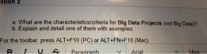 stion 2
a. What are the characteristics/criteria for Big Data Projects (not Big Data)?
b. Explain and detail one of them with examples.
For the toolbar, press ALT+F10 (PC) or ALT+FN+F10 (Mac).
Paragranh
Arial
14px
