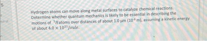 Hydrogen atoms can move along metal surfaces to catalyze chemical reactions.
Determine whether quantum mechanics is likely to be essential in describing the
motions of 'Hatoms over distances of about 1.0 um (10 m), assuming a kinetic energy
of about 4.0 x 1021Joule.
out of
