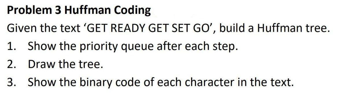 Problem 3 Huffman Coding
Given the text 'GET READY GET SET GO', build a Huffman tree.
1. Show the priority queue after each step.
2.
Draw the tree.
3. Show the binary code of each character in the text.
