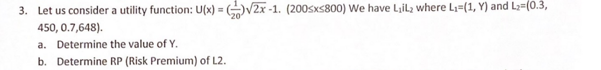 3. Let us consider a utility function: U(x) = (V2x -1. (200sxs800) We have LiL2 where L1=(1, Y) and L2=(0.3,
450, 0.7,648).
a. Determine the value of Y.
b. Determine RP (Risk Premium) of L2.
