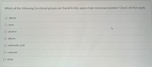 Which of the following functional groups are found in ALL open-chain monosaccharides? Check all that apply.
O alkene
O ester
O alcohol
O alkyne
O carboxylic acid
O carbonyl
O ether
