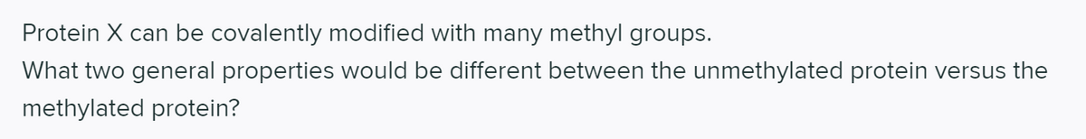 Protein X can be covalently modified with many methyl groups.
What two general properties would be different between the unmethylated protein versus the
methylated protein?
