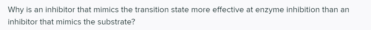 Why is an inhibitor that mimics the transition state more effective at enzyme inhibition than an
inhibitor that mimics the substrate?
