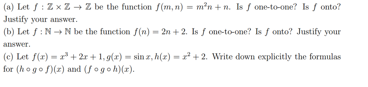 (a) Let f : Z × Z → Z be the function f(m, n) = m²n + n. Is ƒ one-t0-one? Is f onto?
Justify your answer.
(b) Let f : N –→ N be the function f(n) = 2n + 2. Is f one-to-one? Is f onto? Justify your
answer.
(c) Let f(x) = x³ + 2x + 1, g(x) = sin x, h(x) = x² + 2. Write down explicitly the formulas
for (h ogo f)(x) and (fogoh)(x).
