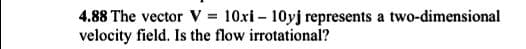 4.88 The vector V = 10xi – 10yj represents a two-dimensional
velocity field. Is the flow irrotational?
