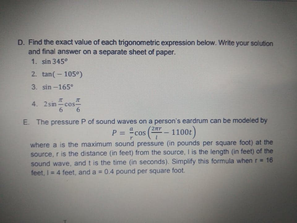 D. Find the exact value of each trigonometric expression below. Write your solution
and final answer on a separate sheet of paper.
1. sin 345°
2. tan(-105°)
3. sin-165°
4. 2sin -cos-
6.
6.
E. The pressure P of sound waves on a person's eardrum can be modeled by
2nr
-fcos(프-1100)
P =
%3D
where a is the maximum sound pressure (in pounds per square foot) at the
source, r is the distance (in feet) from the source, I is the length (in feet) of the
sound wave, and t is the time (in seconds). Simplify this formula when r = 16
feet, I = 4 feet, and a = 0.4 pound per square foot.
%3D
