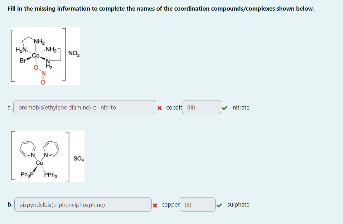 Fill in the missing information to complete the names of the coordination compounds/complexes shown below.
NH2
H₂N NH2
NO₂
Br
H2
N
a. bromobis(ethylene diamine)-o- nitrito
x cobalt (III)
nitrate
N=
[92]-
Ph3P
Cú
PPh3
SO4
b. bispyridylbis(triphenylphosphine)
x copper (II)
sulphate